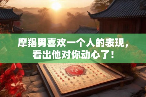 摩羯男喜欢一个人的表现，看出他对你动心了！