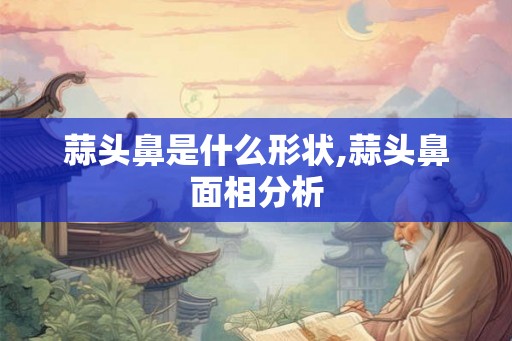 蒜头鼻是什么形状,蒜头鼻面相分析 蒜头鼻是什么形状,蒜头鼻面相分析