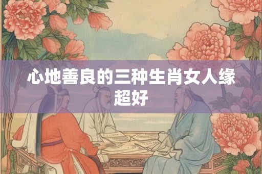 心地善良的三种生肖女人缘超好