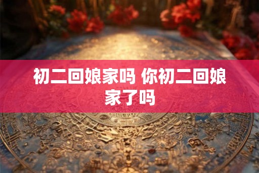 初二回娘家吗 你初二回娘家了吗