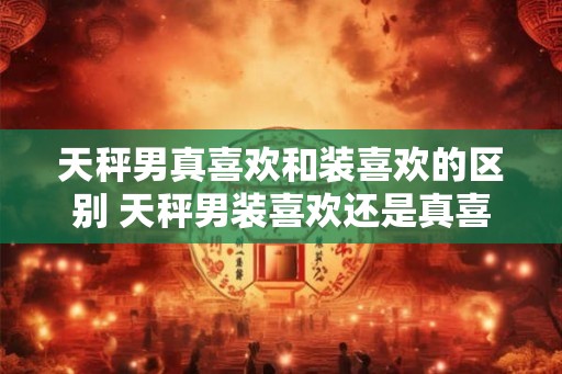 天秤男真喜欢和装喜欢的区别 天秤男装喜欢还是真喜欢
