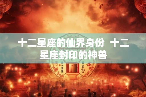十二星座的仙界身份 十二星座封印的神兽 十二星座的仙界身份 十二星座封印的神兽
