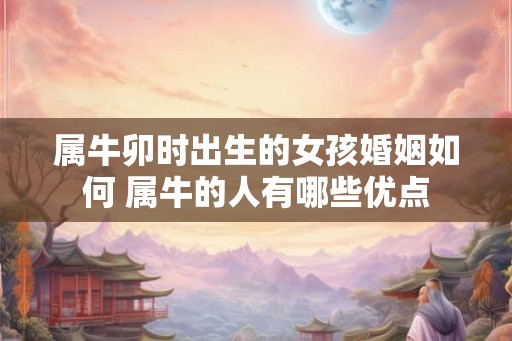 属牛卯时出生的女孩婚姻如何 属牛的人有哪些优点 属牛卯时出生的女孩婚姻如何 属牛的人有哪些优点
