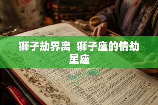 狮子劫界离 狮子座的情劫星座 狮子劫界离 狮子座的情劫星座