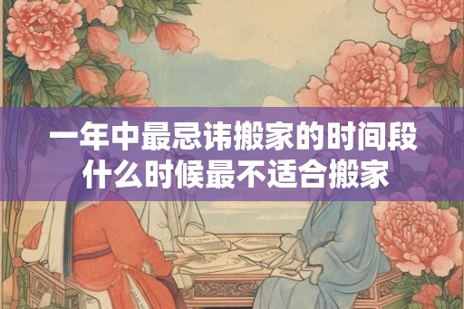 一年中最忌讳搬家的时间段 什么时候最不适合搬家