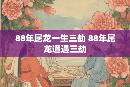 88年属龙一生三劫 88年属龙遭遇三劫