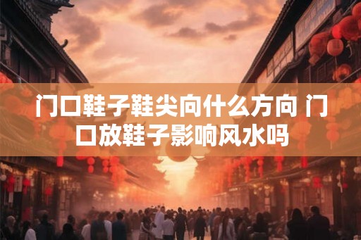 门口鞋子鞋尖向什么方向 门口放鞋子影响风水吗