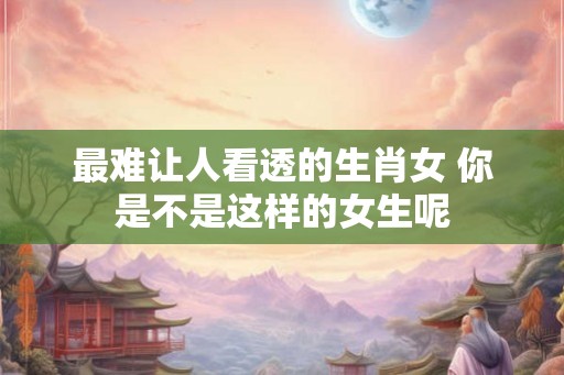 最难让人看透的生肖女 你是不是这样的女生呢