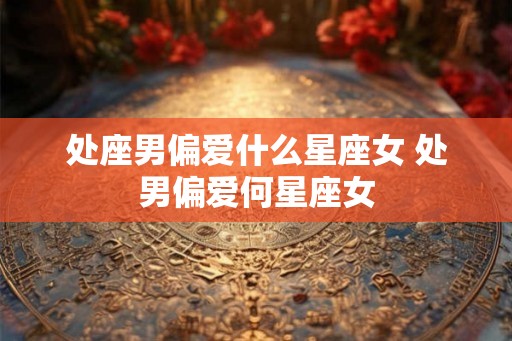处座男偏爱什么星座女 处男偏爱何星座女