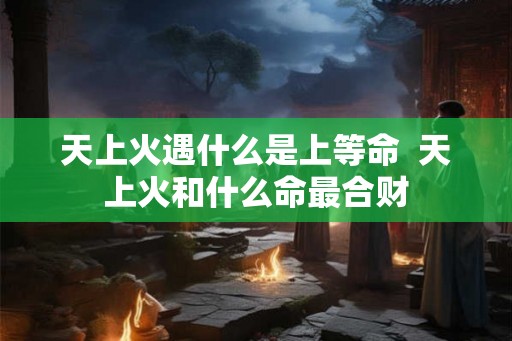 天上火遇什么是上等命  天上火和什么命最合财