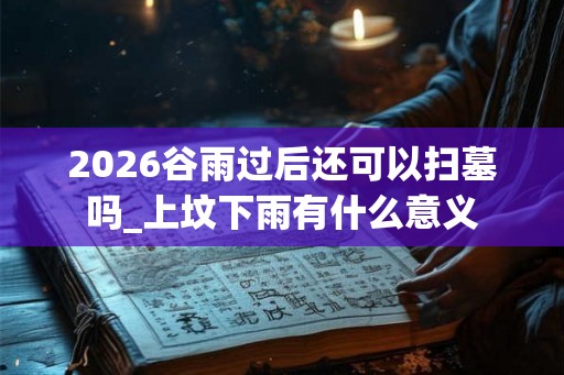 2026谷雨过后还可以扫墓吗_上坟下雨有什么意义 2026谷雨过后还可以扫墓吗_上坟下雨有什么意义