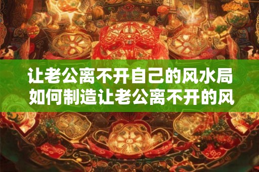 让老公离不开自己的风水局 如何制造让老公离不开的风水局 让老公离不开自己的风水局 如何制造让老公离不开的风水局