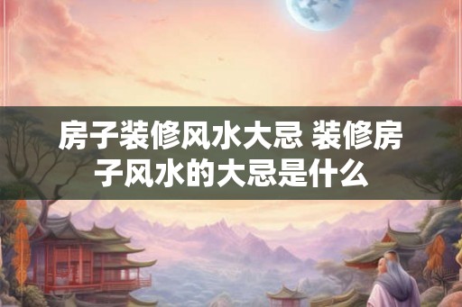 房子装修风水大忌 装修房子风水的大忌是什么