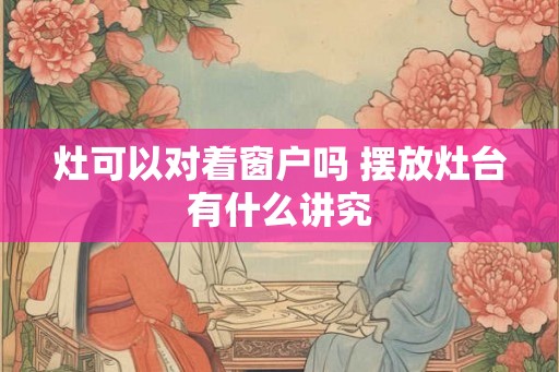 灶可以对着窗户吗 摆放灶台有什么讲究