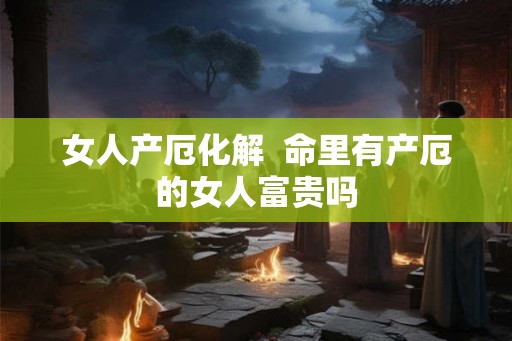女人产厄化解  命里有产厄的女人富贵吗
