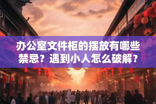 办公室文件柜的摆放有哪些禁忌？遇到小人怎么破解？