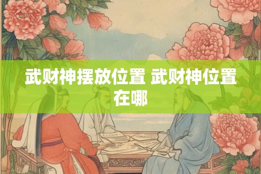 武财神摆放位置 武财神位置在哪 武财神摆放位置 武财神位置在哪