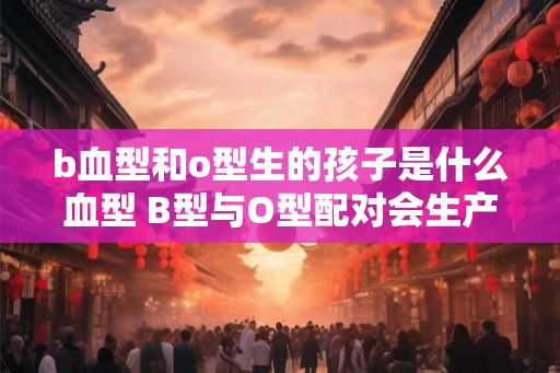 b血型和o型生的孩子是什么血型 B型与O型配对会生产何种血型