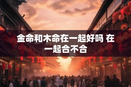 金命和木命在一起好吗 在一起合不合