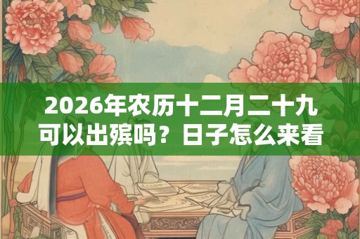 2026年农历十二月二十九可以出殡吗？日子怎么来看？