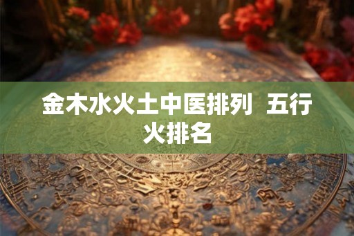 金木水火土中医排列  五行火排名