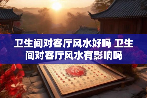 卫生间对客厅风水好吗 卫生间对客厅风水有影响吗