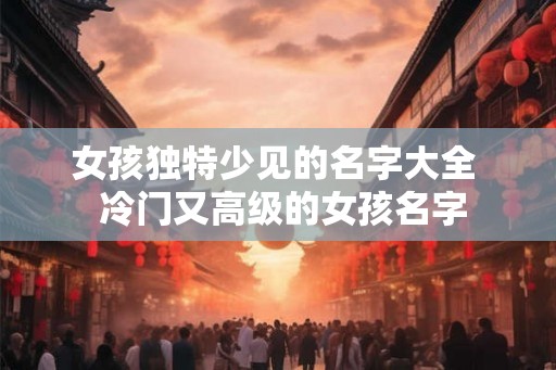 女孩独特少见的名字大全  冷门又高级的女孩名字