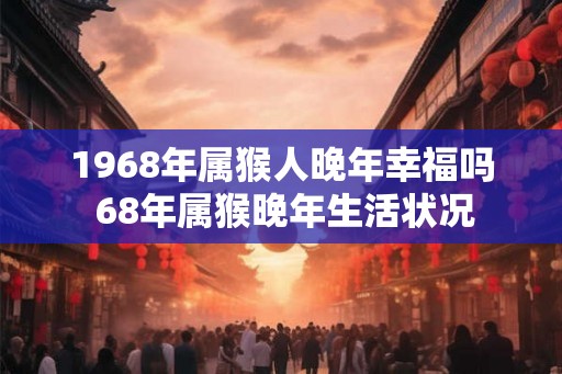 1968年属猴人晚年幸福吗 68年属猴晚年生活状况 1968年属猴人晚年幸福吗 68年属猴晚年生活状况