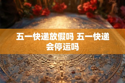 五一快递放假吗 五一快递会停运吗
