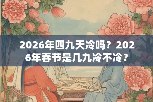 2026年四九天冷吗？2026年春节是几九冷不冷？