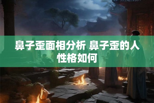 鼻子歪面相分析 鼻子歪的人性格如何 鼻子歪面相分析 鼻子歪的人性格如何
