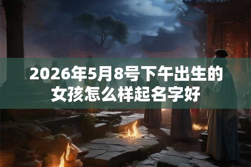 2026年5月8号下午出生的女孩怎么样起名字好