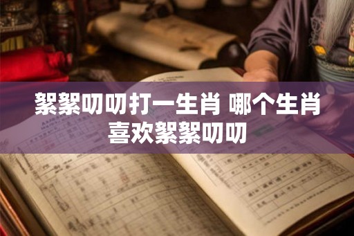 絮絮叨叨打一生肖 哪个生肖喜欢絮絮叨叨