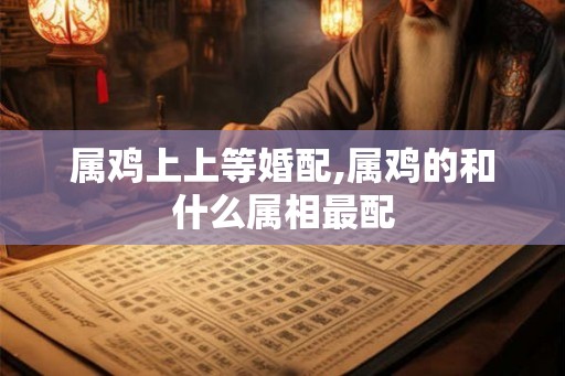 属鸡上上等婚配,属鸡的和什么属相最配 属鸡上上等婚配,属鸡的和什么属相最配