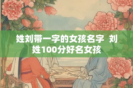 姓刘带一字的女孩名字  刘姓100分好名女孩