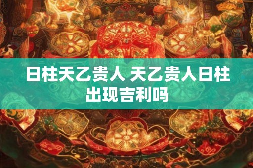 日柱天乙贵人 天乙贵人日柱出现吉利吗