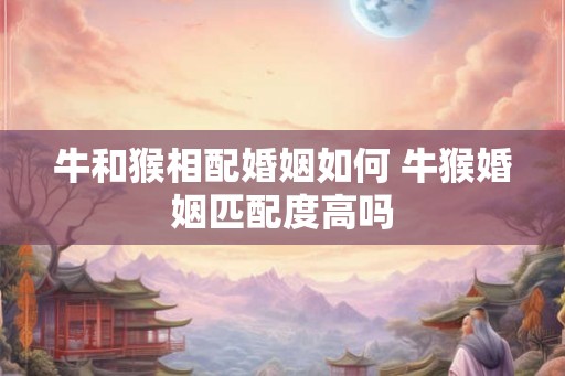 牛和猴相配婚姻如何 牛猴婚姻匹配度高吗