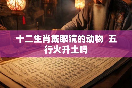 十二生肖戴眼镜的动物  五行火升土吗