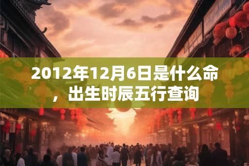 2012年12月6日是什么命,出生时辰五行查询 2012年12月6日是什么命,出生时辰五行查询