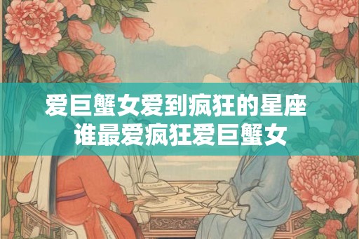 爱巨蟹女爱到疯狂的星座 谁最爱疯狂爱巨蟹女