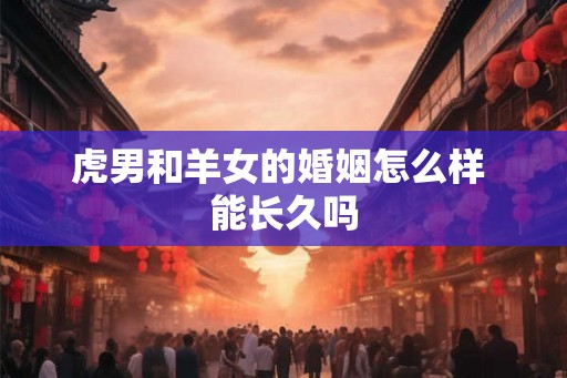 虎男和羊女的婚姻怎么样 能长久吗 虎男和羊女的婚姻怎么样 能长久吗