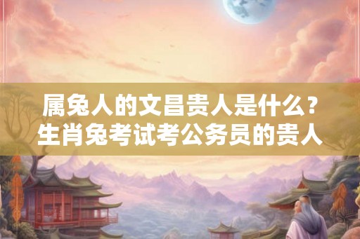 属兔人的文昌贵人是什么？生肖兔考试考公务员的贵人是什么属相？