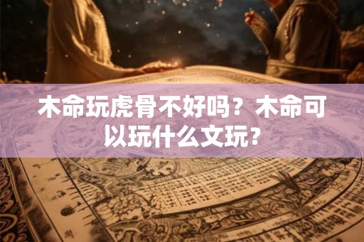 木命玩虎骨不好吗?木命可以玩什么文玩? 木命玩虎骨不好吗?木命可以玩什么文玩?