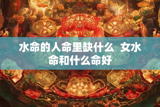 水命的人命里缺什么  女水命和什么命好