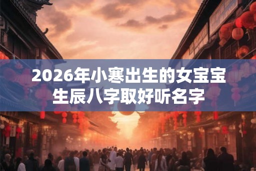 2026年小寒出生的女宝宝生辰八字取好听名字 2026年小寒出生的女宝宝生辰八字取好听名字
