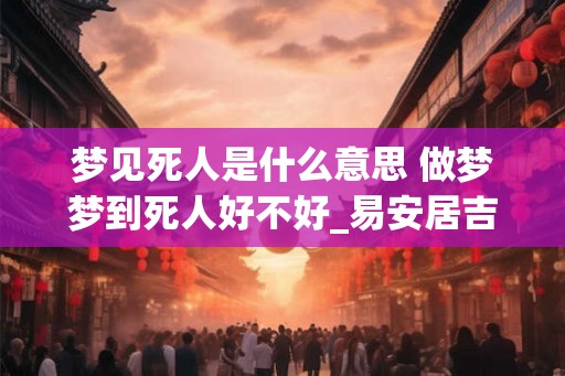 梦见死人是什么意思 做梦梦到死人好不好_易安居吉祥网