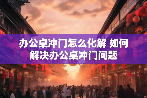 办公桌冲门怎么化解 如何解决办公桌冲门问题