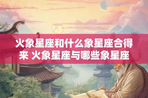 火象星座和什么象星座合得来 火象星座与哪些象星座相配