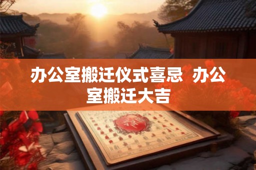 办公室搬迁仪式喜忌 办公室搬迁大吉 办公室搬迁仪式喜忌 办公室搬迁大吉