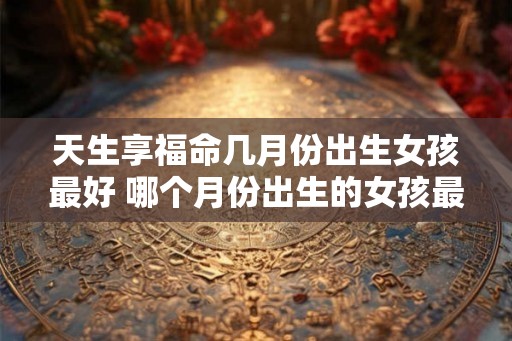 天生享福命几月份出生女孩最好 哪个月份出生的女孩最幸运